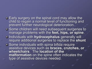 Early surgery on the spinal cord may allow the
child to regain a normal level of functioning and
prevent further neurological deterioration.
Some children will need subsequent surgeries to
manage problems with the feet, hips, or spine.
Individuals with hydrocephalus generally will
require additional surgeries to replace the shunt
Some individuals with spina bifida require
assistive devices such as braces, crutches, or
wheelchairs. The location of the
malformation on the spine often indicates the
type of assistive devices needed.
 