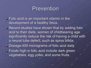 Prevention
Folic acid is an important vitamin in the
development of a healthy fetus.
Recent studies have shown that by adding folic
acid to their diets, women of childbearing age
significantly reduce the risk of having a child with
a neural tube defect, such as spina bifida.
Dosage:400 micrograms of folic acid daily
Foods high in folic acid include dark green
vegetables, egg yolks, and some fruits.
 