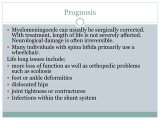 Prognosis
 Myelomeningocele can usually be surgically corrected.
With treatment, length of life is not severely affected.
Neurological damage is often irreversible.
 Many individuals with spina bifida primarily use a
wheelchair.
Life long issues include:
 more loss of function as well as orthopedic problems
such as scoliosis
 foot or ankle deformities
 dislocated hips
 joint tightness or contractures
 Infections within the shunt system
 