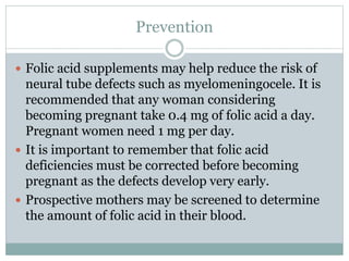Prevention
 Folic acid supplements may help reduce the risk of
neural tube defects such as myelomeningocele. It is
recommended that any woman considering
becoming pregnant take 0.4 mg of folic acid a day.
Pregnant women need 1 mg per day.
 It is important to remember that folic acid
deficiencies must be corrected before becoming
pregnant as the defects develop very early.
 Prospective mothers may be screened to determine
the amount of folic acid in their blood.
 