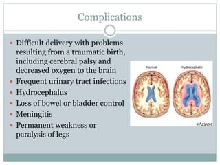 Complications
 Difficult delivery with problems
resulting from a traumatic birth,
including cerebral palsy and
decreased oxygen to the brain
 Frequent urinary tract infections
 Hydrocephalus
 Loss of bowel or bladder control
 Meningitis
 Permanent weakness or
paralysis of legs
 
