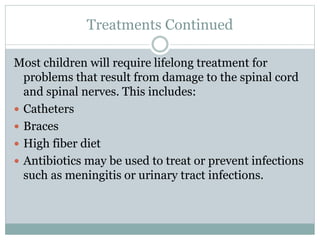 Treatments Continued
Most children will require lifelong treatment for
problems that result from damage to the spinal cord
and spinal nerves. This includes:
 Catheters
 Braces
 High fiber diet
 Antibiotics may be used to treat or prevent infections
such as meningitis or urinary tract infections.
 