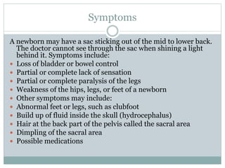 Symptoms
A newborn may have a sac sticking out of the mid to lower back.
The doctor cannot see through the sac when shining a light
behind it. Symptoms include:
 Loss of bladder or bowel control
 Partial or complete lack of sensation
 Partial or complete paralysis of the legs
 Weakness of the hips, legs, or feet of a newborn
 Other symptoms may include:
 Abnormal feet or legs, such as clubfoot
 Build up of fluid inside the skull (hydrocephalus)
 Hair at the back part of the pelvis called the sacral area
 Dimpling of the sacral area
 Possible medications
 