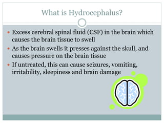 What is Hydrocephalus?
 Excess cerebral spinal fluid (CSF) in the brain which
causes the brain tissue to swell
 As the brain swells it presses against the skull, and
causes pressure on the brain tissue
 If untreated, this can cause seizures, vomiting,
irritability, sleepiness and brain damage
 