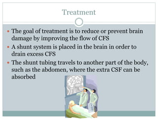 Treatment
 The goal of treatment is to reduce or prevent brain
damage by improving the flow of CFS
 A shunt system is placed in the brain in order to
drain excess CFS
 The shunt tubing travels to another part of the body,
such as the abdomen, where the extra CSF can be
absorbed
 