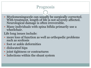 PrognosisMyelomeningocele can usually be surgically corrected. With treatment, length of life is not severely affected. Neurological damage is often irreversible.Many individuals with spina bifida primarily use a wheelchair. Life long issues include:more loss of function as well as orthopedic problems such as scoliosisfoot or ankle deformitiesdislocated hips joint tightness or contracturesInfections within the shunt system