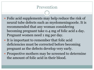 PreventionFolic acid supplements may help reduce the risk of neural tube defects such as myelomeningocele. It is recommended that any woman considering becoming pregnant take 0.4 mg of folic acid a day. Pregnant women need 1 mg per day.It is important to remember that folic acid deficiencies must be corrected before becoming pregnant as the defects develop very early.Prospective mothers may be screened to determine the amount of folic acid in their blood.