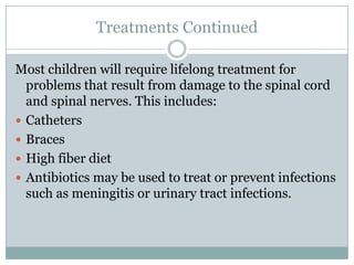 Treatments ContinuedMost children will require lifelong treatment for problems that result from damage to the spinal cord and spinal nerves. This includes:CathetersBracesHigh fiber dietAntibiotics may be used to treat or prevent infections such as meningitis or urinary tract infections.