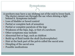 SymptomsA newborn may have a sac sticking out of the mid to lower back. The doctor cannot see through the sac when shining a light behind it. Symptoms include:Loss of bladder or bowel controlPartial or complete lack of sensationPartial or complete paralysis of the legsWeakness of the hips, legs, or feet of a newbornOther symptoms may include:Abnormal feet or legs, such as clubfootBuild up of fluid inside the skull (hydrocephalus)Hair at the back part of the pelvis called the sacral areaDimpling of the sacral areaPossible medications