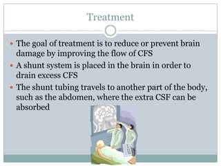 TreatmentThe goal of treatment is to reduce or prevent brain damage by improving the flow of CFSA shunt system is placed in the brain in order to drain excess CFSThe shunt tubing travels to another part of the body, such as the abdomen, where the extra CSF can be absorbed