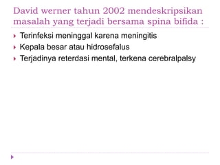 David werner tahun 2002 mendeskripsikan
masalah yang terjadi bersama spina bifida :
 Terinfeksi meninggal karena meningitis
 Kepala besar atau hidrosefalus
 Terjadinya reterdasi mental, terkena cerebralpalsy
 