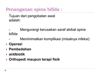 Penanganan spina bifida :
Tujuan dari pengobatan awal
adalah:
- Mengurangi kerusakan saraf akibat spina
bifida
- Meminimalkan komplikasi (misalnya infeksi)
 Operasi
 Pembedahan
 antibiotik
 Orthopedi maupun terapi fisik
 