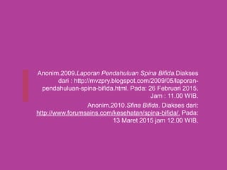 Anonim.2009.Laporan Pendahuluan Spina Bifida.Diakses
dari : http://mvzpry.blogspot.com/2009/05/laporan-
pendahuluan-spina-bifida.html. Pada: 26 Februari 2015.
Jam : 11.00 WIB.
Anonim.2010.Sfina Bifida. Diakses dari:
http://www.forumsains.com/kesehatan/spina-bifida/. Pada:
13 Maret 2015 jam 12.00 WIB.
 