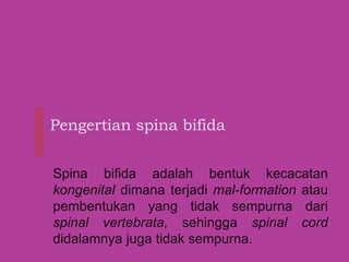 Pengertian spina bifida
Spina bifida adalah bentuk kecacatan
kongenital dimana terjadi mal-formation atau
pembentukan yang tidak sempurna dari
spinal vertebrata, sehingga spinal cord
didalamnya juga tidak sempurna.
 