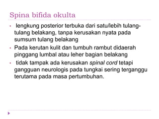 Spina bifida okulta
• lengkung posterior terbuka dari satu/lebih tulang-
tulang belakang, tanpa kerusakan nyata pada
sumsum tulang belakang
• Pada kerutan kulit dan tumbuh rambut didaerah
pinggang lumbal atau leher bagian belakang
• tidak tampak ada kerusakan spinal cord tetapi
gangguan neurologis pada tungkai sering terganggu
terutama pada masa pertumbuhan.
 