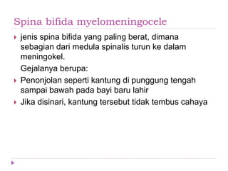 Spina bifida myelomeningocele
 jenis spina bifida yang paling berat, dimana
sebagian dari medula spinalis turun ke dalam
meningokel.
Gejalanya berupa:
 Penonjolan seperti kantung di punggung tengah
sampai bawah pada bayi baru lahir
 Jika disinari, kantung tersebut tidak tembus cahaya
 