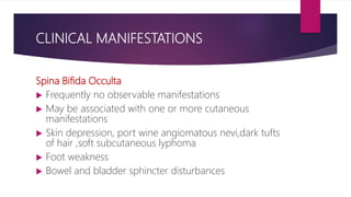 CLINICAL MANIFESTATIONS
Spina Bifida Occulta
 Frequently no observable manifestations
 May be associated with one or more cutaneous
manifestations
 Skin depression, port wine angiomatous nevi,dark tufts
of hair ,soft subcutaneous lyphoma
 Foot weakness
 Bowel and bladder sphincter disturbances
 