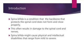Introduction
 Spina bifida is a condition that the backbone that
protects the spinal cord does not form and close
properly.
 This often results in damage to the spinal cord and
nerves.
 Spina bifida might cause physical and intellectual
disabilities that range from mild to severe.
 