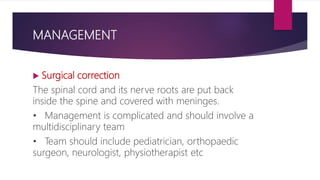 MANAGEMENT
 Surgical correction
The spinal cord and its nerve roots are put back
inside the spine and covered with meninges.
• Management is complicated and should involve a
multidisciplinary team
• Team should include pediatrician, orthopaedic
surgeon, neurologist, physiotherapist etc
 