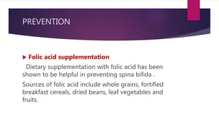 PREVENTION
 Folic acid supplementation
Dietary supplementation with folic acid has been
shown to be helpful in preventing spina bifida .
Sources of folic acid include whole grains, fortified
breakfast cereals, dried beans, leaf vegetables and
fruits.
 