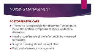 NURSING MANAGEMENT
POSTOPERATIVE CARE
 The nurse is responsible for observing Temperature,
Pulse, Respiration, symptoms of shock, abdominal
distention.
 Head circumference of the infant must be measured
frequently.
 Surgical dressing should be kept clean.
 Fluid and electrolyte management
 