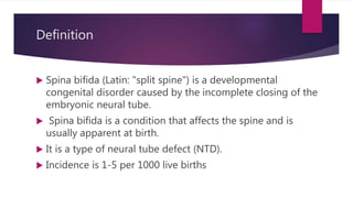 Definition
 Spina bifida (Latin: "split spine") is a developmental
congenital disorder caused by the incomplete closing of the
embryonic neural tube.
 Spina bifida is a condition that affects the spine and is
usually apparent at birth.
 It is a type of neural tube defect (NTD).
 Incidence is 1-5 per 1000 live births
 