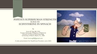 POPEYE’S SUPERHUMAN STRENGTH
IS DUE TO
ECDYSTERONE IN SPINACH
By
Kevin KF Ng, MD, PhD.
Former Associate Professor of Medicine
Division of Clinical Pharmacology
University of Miami, Miami, FL., USA
Email: kevinng68@gmail.com
A slide presentation for HealthCare Providers June 2021 https://giphy.com/explore/spinach
 