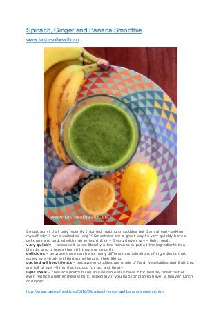 http://www.tastesofhealth.eu/2016/04/spinach-ginger-and-banana-smoothie.html
Spinach, Ginger and Banana Smoothie
www.tastesofhealth.eu
I must admit that only recently I started making smoothies but I am already asking
myself why I have waited so long?! Smoothies are a great way to very quickly have a
delicious and packed with nutrients drink or – I would even say – light meal:
very quickly – because it takes literally a few minutes to put all the ingredients to a
blender and process them till they are smooth,
delicious – because there can be so many different combinations of ingredients that
surely everybody will find something to their liking,
packed with nutrients – because smoothies are made of fresh vegetables and fruit that
are full of everything that is good for us, and finally
light meal – they are pretty filling so you can easily have it for healthy breakfast or
even replace another meal with it, especially if you had (or plan to have) a heavier lunch
or dinner.
 