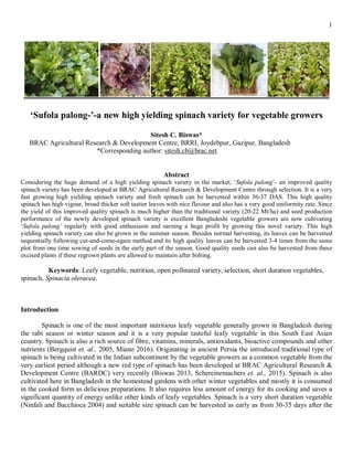 1
‘Sufola palong-’-a new high yielding spinach variety for vegetable growers
Sitesh C. Biswas*
BRAC Agricultural Research & Development Centre, BRRI, Joydebpur, Gazipur, Bangladesh
*Corresponding author: sitesh.cb@brac.net
Abstract
Considering the huge demand of a high yielding spinach variety in the market; ‘Sufola palong’- an improved quality
spinach variety has been developed at BRAC Agricultural Research & Development Centre through selection. It is a very
fast growing high yielding spinach variety and fresh spinach can be harvested within 36-37 DAS. This high quality
spinach has high vigour, broad thicker soft tastier leaves with nice flavour and also has a very good uniformity rate. Since
the yield of this improved quality spinach is much higher than the traditional variety (20-22 Mt/ha) and seed production
performance of the newly developed spinach variety is excellent Bangladeshi vegetable growers are now cultivating
‘Sufola palong’ regularly with good enthusiasm and earning a huge profit by growing this novel variety. This high
yielding spinach variety can also be grown in the summer season. Besides normal harvesting, its leaves can be harvested
sequentially following cut-and-come-again method and its high quality leaves can be harvested 3-4 times from the same
plot from one time sowing of seeds in the early part of the season. Good quality seeds can also be harvested from these
excised plants if these regrown plants are allowed to maintain after bolting.
Keywords: Leafy vegetable, nutrition, open pollinated variety, selection, short duration vegetables,
spinach, Spinacia oleracea.
Introduction
Spinach is one of the most important nutritious leafy vegetable generally grown in Bangladesh during
the rabi season or winter season and it is a very popular tasteful leafy vegetable in this South East Asian
country. Spinach is also a rich source of fibre, vitamins, minerals, antioxidants, bioactive compounds and other
nutrients (Bergquist et. al., 2005, Miano 2016). Originating in ancient Persia the introduced traditional type of
spinach is being cultivated in the Indian subcontinent by the vegetable growers as a common vegetable from the
very earliest period although a new red type of spinach has been developed at BRAC Agricultural Research &
Development Centre (BARDC) very recently (Biswas 2013, Schereinemachers et. al., 2015). Spinach is also
cultivated here in Bangladesh in the homestead gardens with other winter vegetables and mostly it is consumed
in the cooked form as delicious preparations. It also requires less amount of energy for its cooking and saves a
significant quantity of energy unlike other kinds of leafy vegetables. Spinach is a very short duration vegetable
(Ninfali and Bacchioca 2004) and suitable size spinach can be harvested as early as from 30-35 days after the
 