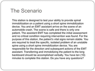 The Scenario
This station is designed to test your ability to provide spinal
immobilization on a patient using a short spine immobilization
device. You and an EMT assistant arrive on the scene of an
automobile crash. The scene is safe and there is only one
patient. The assistant EMT has completed the initial assessment
and no critical condition requiring intervention was found. For the
purpose of this station, the patient’s vital signs remain stable. You
are required to treat the specific, isolated problem of an unstable
spine using a short spine immobilization device. You are
responsible for the direction and subsequent actions of the EMT
assistant. Transferring and immobilizing the patient to the long
backboard should be accomplished verbally. You have ten (10)
minutes to complete this station. Do you have any questions?

 
