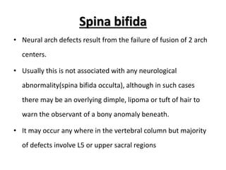 Spina bifida
• Neural arch defects result from the failure of fusion of 2 arch
centers.
• Usually this is not associated with any neurological
abnormality(spina bifida occulta), although in such cases
there may be an overlying dimple, lipoma or tuft of hair to
warn the observant of a bony anomaly beneath.
• It may occur any where in the vertebral column but majority
of defects involve L5 or upper sacral regions
 