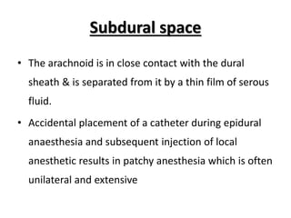 Subdural space
• The arachnoid is in close contact with the dural
sheath & is separated from it by a thin film of serous
fluid.
• Accidental placement of a catheter during epidural
anaesthesia and subsequent injection of local
anesthetic results in patchy anesthesia which is often
unilateral and extensive
 