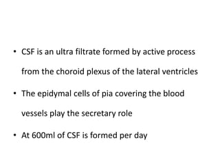 • CSF is an ultra filtrate formed by active process
from the choroid plexus of the lateral ventricles
• The epidymal cells of pia covering the blood
vessels play the secretary role
• At 600ml of CSF is formed per day
 