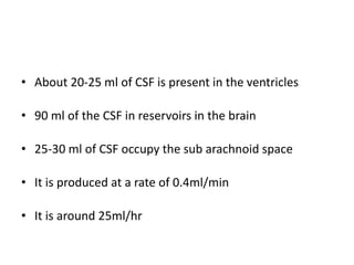 • About 20-25 ml of CSF is present in the ventricles
• 90 ml of the CSF in reservoirs in the brain
• 25-30 ml of CSF occupy the sub arachnoid space
• It is produced at a rate of 0.4ml/min
• It is around 25ml/hr
 