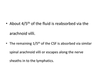 • About 4/5th of the fluid is reabsorbed via the
arachnoid villi.
• The remaining 1/5th of the CSF is absorbed via similar
spinal arachnoid villi or escapes along the nerve
sheaths in to the lymphatics.
 