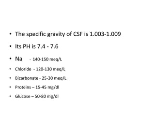 • The specific gravity of CSF is 1.003-1.009
• Its PH is 7.4 - 7.6
• Na - 140-150 meq/L
• Chloride - 120-130 meq/L
• Bicarbonate - 25-30 meq/L
• Proteins – 15-45 mg/dl
• Glucose – 50-80 mg/dl
 