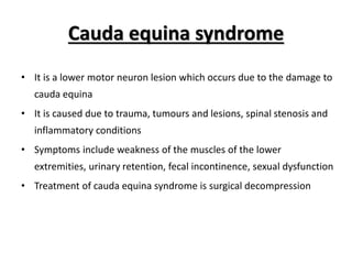 Cauda equina syndrome
• It is a lower motor neuron lesion which occurs due to the damage to
cauda equina
• It is caused due to trauma, tumours and lesions, spinal stenosis and
inflammatory conditions
• Symptoms include weakness of the muscles of the lower
extremities, urinary retention, fecal incontinence, sexual dysfunction
• Treatment of cauda equina syndrome is surgical decompression
 