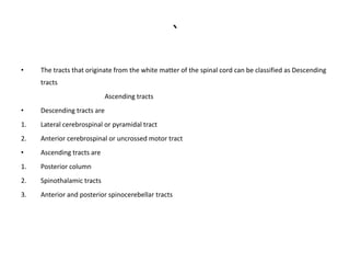 `
• The tracts that originate from the white matter of the spinal cord can be classified as Descending
tracts
Ascending tracts
• Descending tracts are
1. Lateral cerebrospinal or pyramidal tract
2. Anterior cerebrospinal or uncrossed motor tract
• Ascending tracts are
1. Posterior column
2. Spinothalamic tracts
3. Anterior and posterior spinocerebellar tracts
 