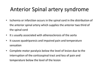 Anterior Spinal artery syndrome
• Ischemia or infarction occurs in the spinal cord in the distribution of
the anterior spinal artery which supplies the anterior two third of
the spinal cord
• It s usually associated with atherosclerosis of the aorta
• It causes quadriparesis and impaired pain and temperature
sensation
• Complete motor paralysis below the level of lesion due to the
interruption of the corticospinal tract and loss of pain and
temperature below the level of the lesion
 