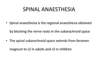 SPINAL ANAESTHESIA
• Spinal anaesthesia is the regional anaesthesia obtained
by blocking the nerve roots in the subarachnoid space
• The spinal subarachnoid space extends from foramen
magnum to s2 in adults and s3 in children
 