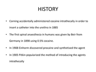 HISTORY
• Corning accidentally administered cocaine intrathecally in order to
insert a catheter into the urethra in 1885
• The first spinal anaesthesia in humans was given by Beir from
Germany in 1898 using 0.5% cocaine.
• In 1908 Einhorm discovered procaine and synthetised the agent
• In 1905 Pitkin popularized the method of introducing the agents
intrathecally
 