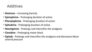 Additives
• Dextrose – increasing baricity
• Epinephrine - Prolonging duration of action
• Phenylephrine - Prolonging duration of action
• Ephedrine - Prolonging duration of action
• Neostigmine - Prolongs and intensifies the analgesia
• Clonidine - Prolonging motor block
• Opiods - Prolongs and intensifies the analgesia and decreases Mean
arterial pressure
 