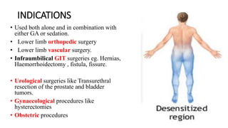 INDICATIONS
• Used both alone and in combination with
either GA or sedation.
• Lower limb orthopedic surgery
• Lower limb vascular surgery.
• Infraumbilical GIT surgeries eg. Hernias,
Haemorrhoidectomy , fistula, fissure.
• Urological surgeries like Transurethral
resection of the prostate and bladder
tumors.
• Gynaecological procedures like
hysterectomies
• Obstetric procedures
 