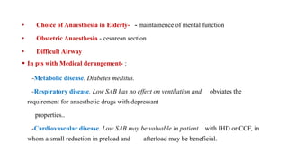 • Choice of Anaesthesia in Elderly- - maintainence of mental function
• Obstetric Anaesthesia - cesarean section
• Difficult Airway
 In pts with Medical derangement- :
-Metabolic disease. Diabetes mellitus.
-Respiratory disease. Low SAB has no effect on ventilation and obviates the
requirement for anaesthetic drugs with depressant
properties..
-Cardiovascular disease. Low SAB may be valuable in patient with IHD or CCF, in
whom a small reduction in preload and afterload may be beneficial.
 