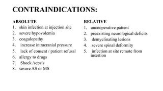 CONTRAINDICATIONS:
ABSOLUTE
1. skin infection at injection site
2. severe hypovolemia
3. coagulopathy
4. increase intracranial pressure
5. lack of consent / patient refusal
6. allergy to drugs
7. Shock /sepsis
8. severe AS or MS
RELATIVE
1. uncooperative patient
2. preexisting neurological deficits
3. demyelinating lesions
4. severe spinal deformity
5. infection at site remote from
insertion
 