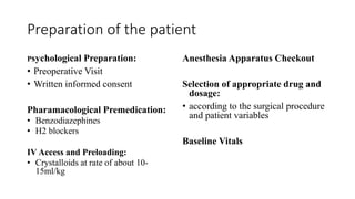 Preparation of the patient
Psychological Preparation:
• Preoperative Visit
• Written informed consent
Pharamacological Premedication:
• Benzodiazephines
• H2 blockers
IV Access and Preloading:
• Crystalloids at rate of about 10-
15ml/kg
Anesthesia Apparatus Checkout
Selection of appropriate drug and
dosage:
• according to the surgical procedure
and patient variables
Baseline Vitals
 