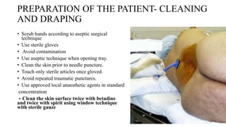 PREPARATION OF THE PATIENT- CLEANING
AND DRAPING
• Scrub hands according to aseptic surgical
technique
• Use sterile gloves
• Avoid contamination
• Use aseptic technique when opening tray.
• Clean the skin prior to needle puncture.
• Touch only sterile articles once gloved.
• Avoid repeated traumatic punctures.
• Use approved local anaesthetic agents in standard
concentration
∗ Clean the skin surface twice with betadine
and twice with spirit using window technique
with sterile gauze
 