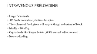 INTRAVENOUS PRELOADING
• Large IV cannula
• IV fluids immediately before the spinal
• The volume of fluid given will vary with age and extent of block
• Ideally – 10ml/kg
• Crystalloids like Ringer lactate , 0.9% normal saline are used
• Now co-loading.
 