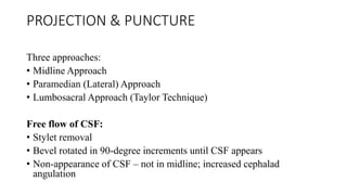 PROJECTION & PUNCTURE
Three approaches:
• Midline Approach
• Paramedian (Lateral) Approach
• Lumbosacral Approach (Taylor Technique)
Free flow of CSF:
• Stylet removal
• Bevel rotated in 90-degree increments until CSF appears
• Non-appearance of CSF – not in midline; increased cephalad
angulation
 