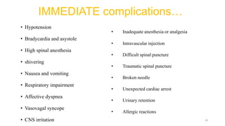 IMMEDIATE complications…
• Hypotension
• Bradycardia and asystole
• High spinal anesthesia
• shivering
• Nausea and vomiting
• Respiratory impairment
• Affective dyspnea
• Vasovagal syncope
• CNS irritation
• Inadequate anesthesia or analgesia
• Intravascular injection
• Difficult spinal puncture
• Traumatic spinal puncture
• Broken needle
• Unexpected cardiac arrest
• Urinary retention
• Allergic reactions
26
 